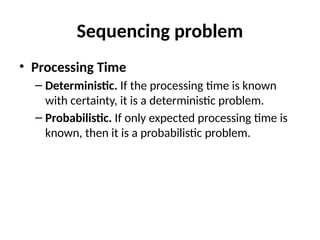 Sequencing problem
• Processing Time
– Deterministic. If the processing time is known
with certainty, it is a deterministic problem.
– Probabilistic. If only expected processing time is
known, then it is a probabilistic problem.
 