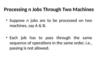 Processing n Jobs Through Two Machines
• Suppose n jobs are to be processed on two
machines, say A & B.
• Each job has to pass through the same
sequence of operations in the same order, i.e.,
passing is not allowed.
 