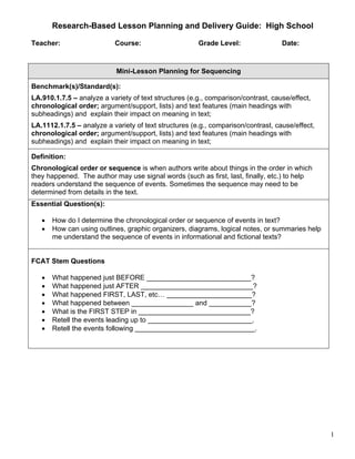 Research-Based Lesson Planning and Delivery Guide: High School

Teacher:                   Course:                     Grade Level:                Date:



                            Mini-Lesson Planning for Sequencing

Benchmark(s)/Standard(s):
LA.910.1.7.5 – analyze a variety of text structures (e.g., comparison/contrast, cause/effect,
chronological order; argument/support, lists) and text features (main headings with
subheadings) and explain their impact on meaning in text;
LA.1112.1.7.5 – analyze a variety of text structures (e.g., comparison/contrast, cause/effect,
chronological order; argument/support, lists) and text features (main headings with
subheadings) and explain their impact on meaning in text;

Definition:
Chronological order or sequence is when authors write about things in the order in which
they happened. The author may use signal words (such as first, last, finally, etc.) to help
readers understand the sequence of events. Sometimes the sequence may need to be
determined from details in the text.
Essential Question(s):

   •   How do I determine the chronological order or sequence of events in text?
   •   How can using outlines, graphic organizers, diagrams, logical notes, or summaries help
       me understand the sequence of events in informational and fictional texts?


FCAT Stem Questions

   •   What happened just BEFORE ___________________________?
   •   What happened just AFTER _____________________________?
   •   What happened FIRST, LAST, etc… ______________________?
   •   What happened between ________________ and ___________?
   •   What is the FIRST STEP in _____________________________?
   •   Retell the events leading up to ___________________________.
   •   Retell the events following _______________________________.




                                                                                                 1
 
