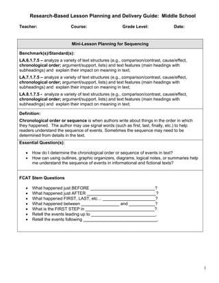 Research-Based Lesson Planning and Delivery Guide: Middle School

Teacher:                   Course:                     Grade Level:                Date:



                            Mini-Lesson Planning for Sequencing

Benchmark(s)/Standard(s):
LA.6.1.7.5 – analyze a variety of text structures (e.g., comparison/contrast, cause/effect,
chronological order; argument/support, lists) and text features (main headings with
subheadings) and explain their impact on meaning in text;
LA.7.1.7.5 – analyze a variety of text structures (e.g., comparison/contrast, cause/effect,
chronological order; argument/support, lists) and text features (main headings with
subheadings) and explain their impact on meaning in text;
LA.8.1.7.5 - analyze a variety of text structures (e.g., comparison/contrast, cause/effect,
chronological order; argument/support, lists) and text features (main headings with
subheadings) and explain their impact on meaning in text;

Definition:
Chronological order or sequence is when authors write about things in the order in which
they happened. The author may use signal words (such as first, last, finally, etc.) to help
readers understand the sequence of events. Sometimes the sequence may need to be
determined from details in the text.
Essential Question(s):

   •   How do I determine the chronological order or sequence of events in text?
   •   How can using outlines, graphic organizers, diagrams, logical notes, or summaries help
       me understand the sequence of events in informational and fictional texts?


FCAT Stem Questions

   •   What happened just BEFORE ___________________________?
   •   What happened just AFTER _____________________________?
   •   What happened FIRST, LAST, etc… ______________________?
   •   What happened between ________________ and ___________?
   •   What is the FIRST STEP in _____________________________?
   •   Retell the events leading up to ___________________________.
   •   Retell the events following _______________________________.




                                                                                                1
 