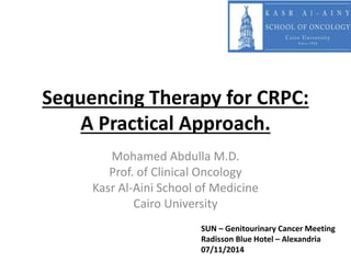 Sequencing Therapy for CRPC: 
A Practical Approach. 
Mohamed Abdulla M.D. 
Prof. of Clinical Oncology 
Kasr Al-Aini School of Medicine 
Cairo University 
SUN – Genitourinary Cancer Meeting 
Radisson Blue Hotel – Alexandria 
07/11/2014 
 