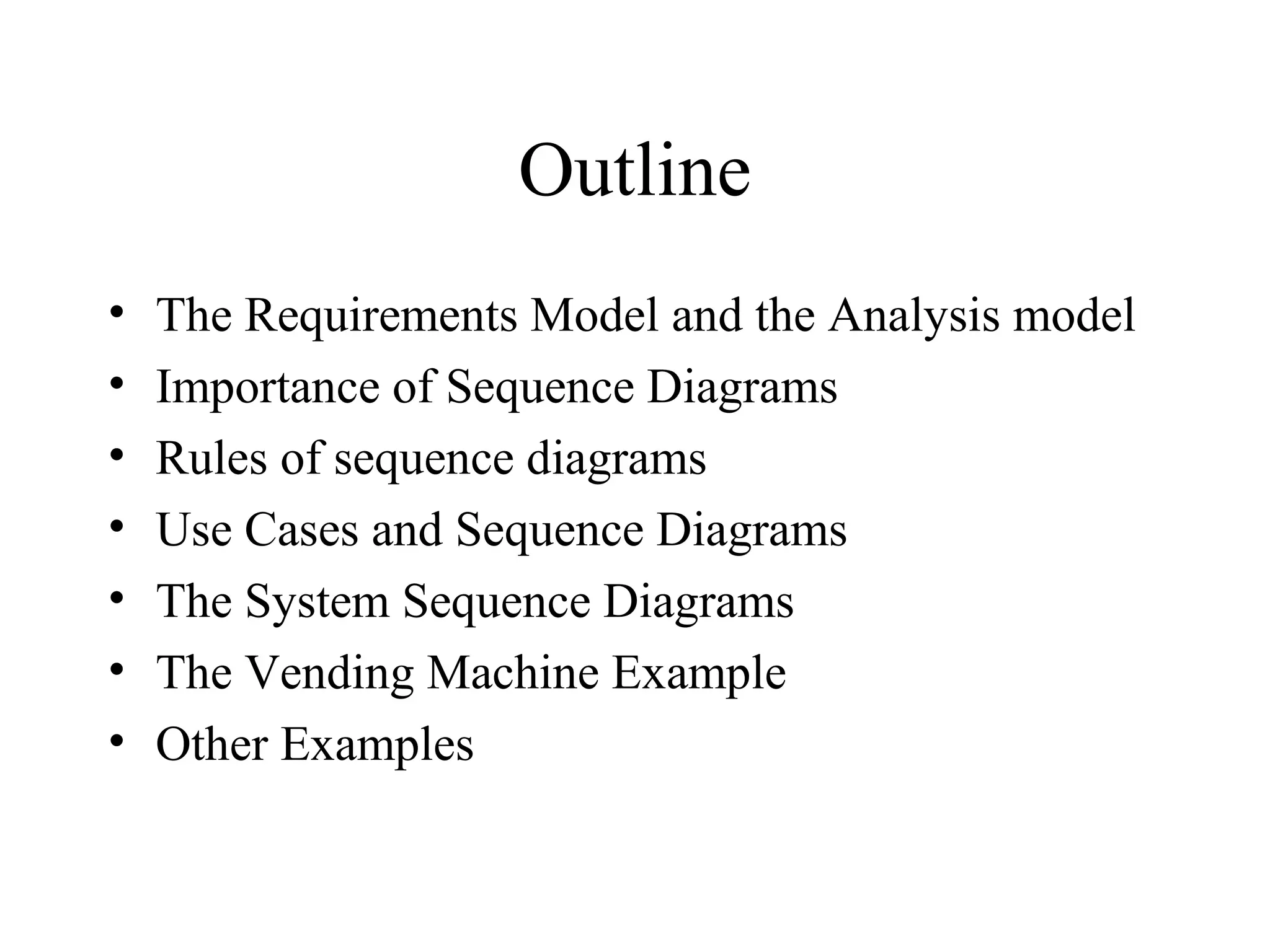 Outline
• The Requirements Model and the Analysis model
• Importance of Sequence Diagrams
• Rules of sequence diagrams
• Use Cases and Sequence Diagrams
• The System Sequence Diagrams
• The Vending Machine Example
• Other Examples
 