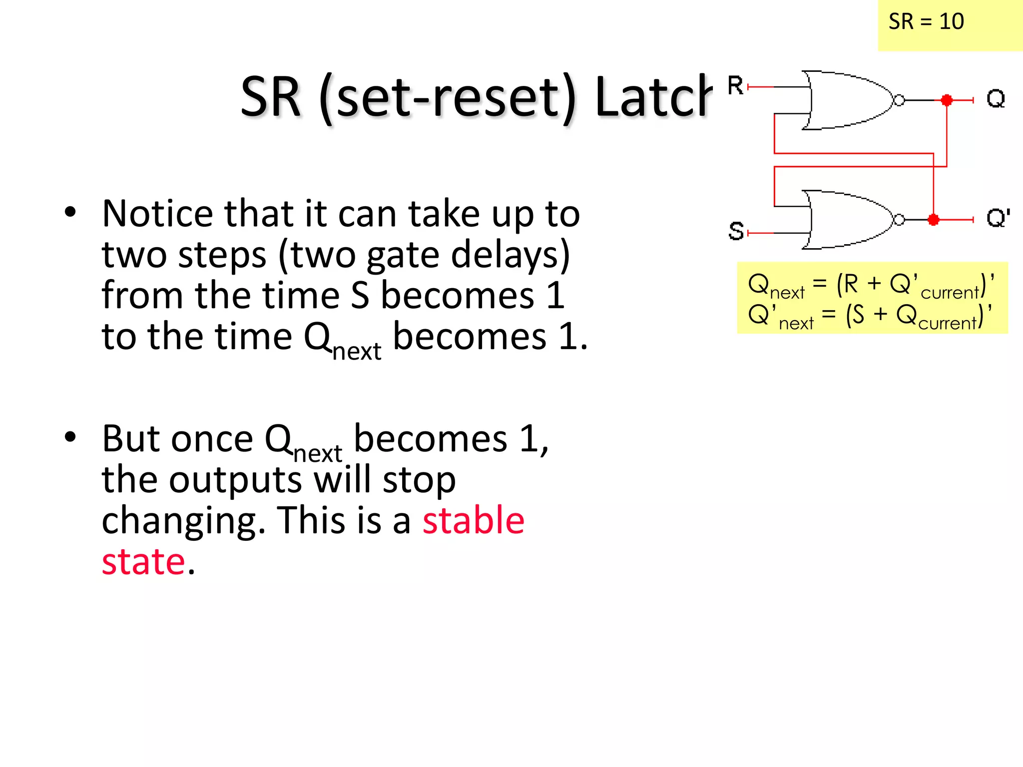 SR (set-reset) Latches
• Notice that it can take up to
two steps (two gate delays)
from the time S becomes 1
to the time Qnext becomes 1.
• But once Qnext becomes 1,
the outputs will stop
changing. This is a stable
state.
SR = 10
Qnext = (R + Q’current)’
Q’next = (S + Qcurrent)’
 