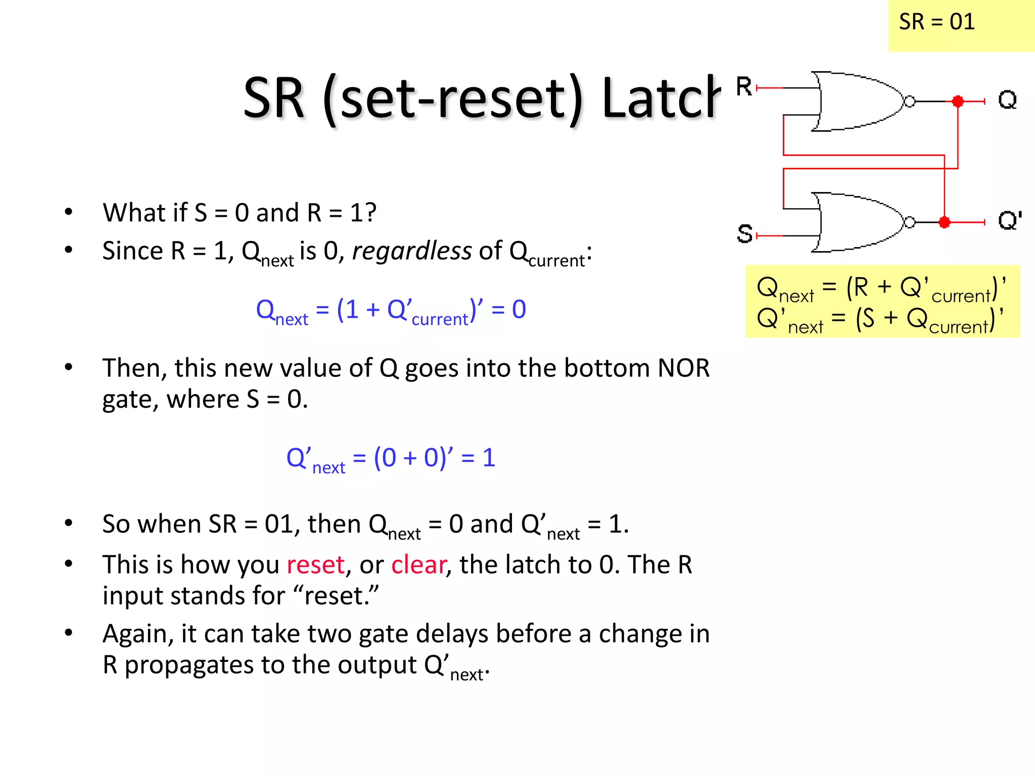 SR (set-reset) Latches
• What if S = 0 and R = 1?
• Since R = 1, Qnext is 0, regardless of Qcurrent:
Qnext = (1 + Q’current)’ = 0
• Then, this new value of Q goes into the bottom NOR
gate, where S = 0.
Q’next = (0 + 0)’ = 1
• So when SR = 01, then Qnext = 0 and Q’next = 1.
• This is how you reset, or clear, the latch to 0. The R
input stands for “reset.”
• Again, it can take two gate delays before a change in
R propagates to the output Q’next.
SR = 01
Qnext = (R + Q’current)’
Q’next = (S + Qcurrent)’
 
