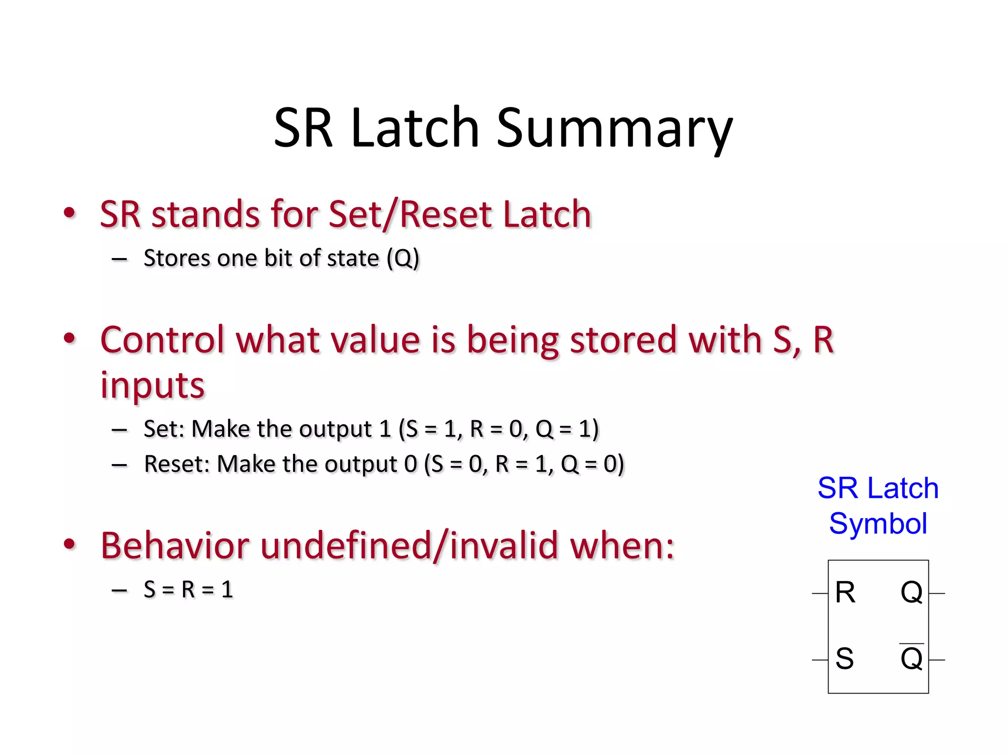 SR Latch Summary
• SR stands for Set/Reset Latch
– Stores one bit of state (Q)
• Control what value is being stored with S, R
inputs
– Set: Make the output 1 (S = 1, R = 0, Q = 1)
– Reset: Make the output 0 (S = 0, R = 1, Q = 0)
• Behavior undefined/invalid when:
– S = R = 1
S
R Q
Q
SR Latch
Symbol
 
