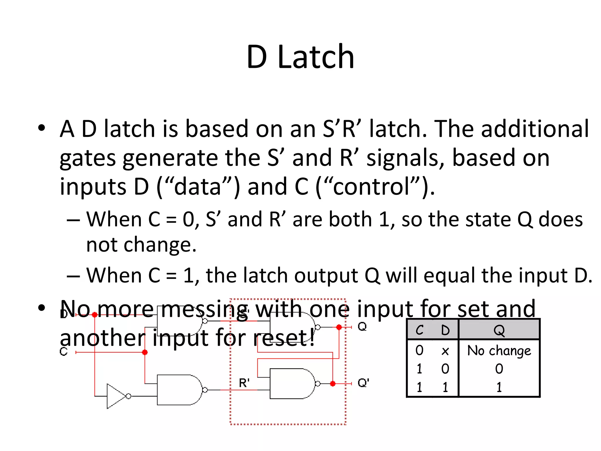 D Latch
• A D latch is based on an S’R’ latch. The additional
gates generate the S’ and R’ signals, based on
inputs D (“data”) and C (“control”).
– When C = 0, S’ and R’ are both 1, so the state Q does
not change.
– When C = 1, the latch output Q will equal the input D.
• No more messing with one input for set and
another input for reset! C D Q
0 x No change
1 0 0
1 1 1
 