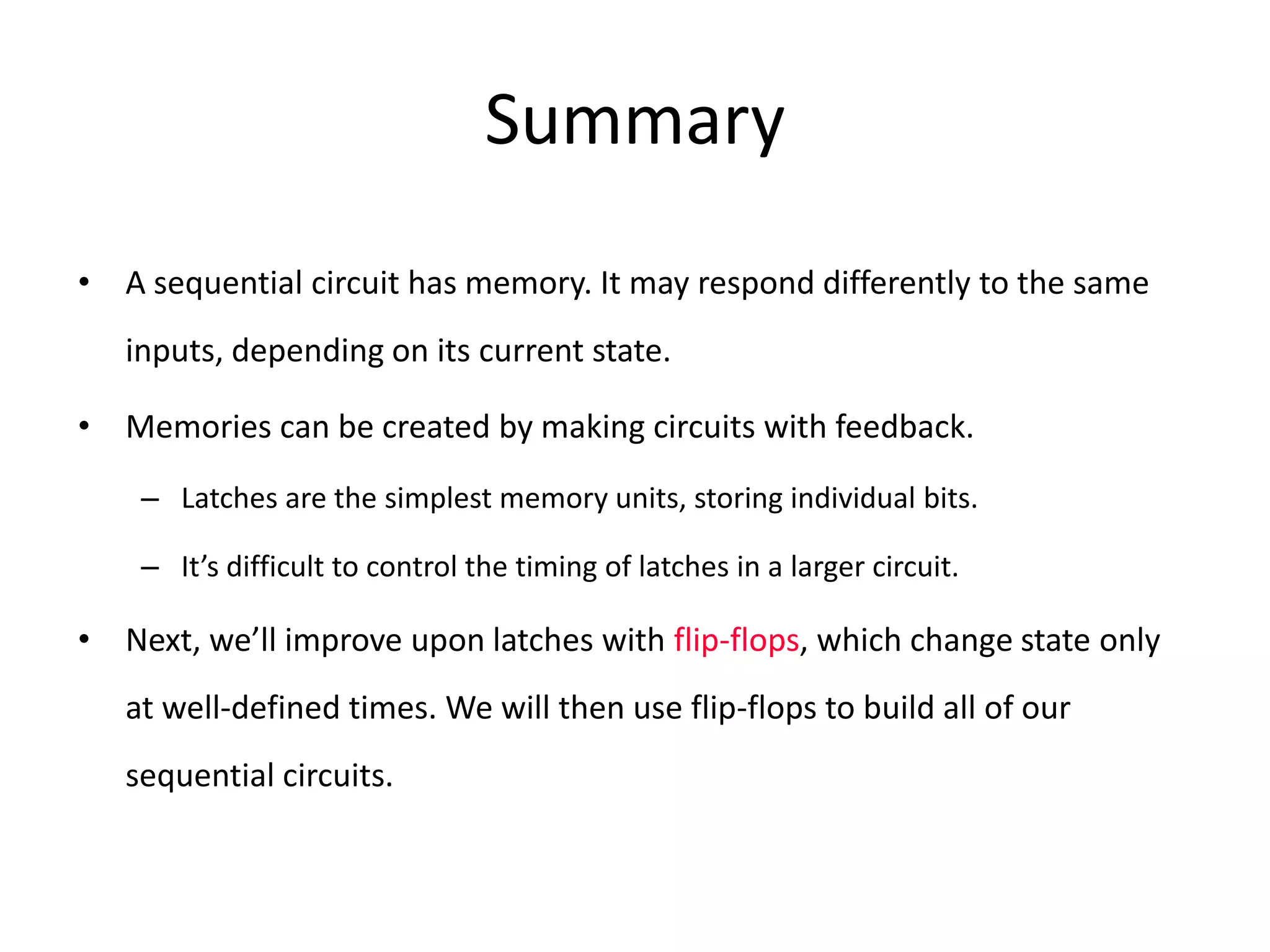 Summary
• A sequential circuit has memory. It may respond differently to the same
inputs, depending on its current state.
• Memories can be created by making circuits with feedback.
– Latches are the simplest memory units, storing individual bits.
– It’s difficult to control the timing of latches in a larger circuit.
• Next, we’ll improve upon latches with flip-flops, which change state only
at well-defined times. We will then use flip-flops to build all of our
sequential circuits.
 