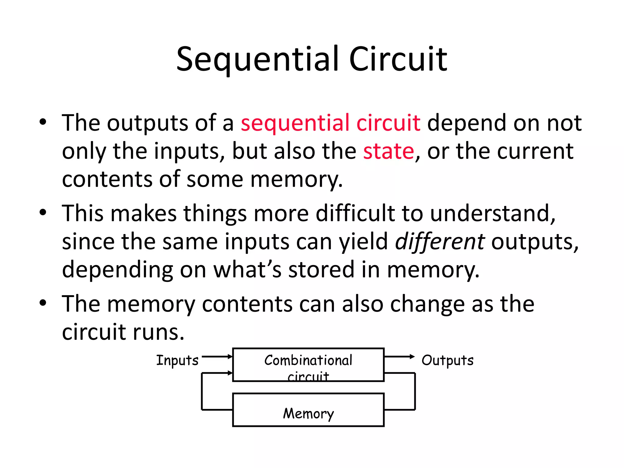 Sequential Circuit
• The outputs of a sequential circuit depend on not
only the inputs, but also the state, or the current
contents of some memory.
• This makes things more difficult to understand,
since the same inputs can yield different outputs,
depending on what’s stored in memory.
• The memory contents can also change as the
circuit runs.
Combinational
circuit
Inputs
Memory
Outputs
 