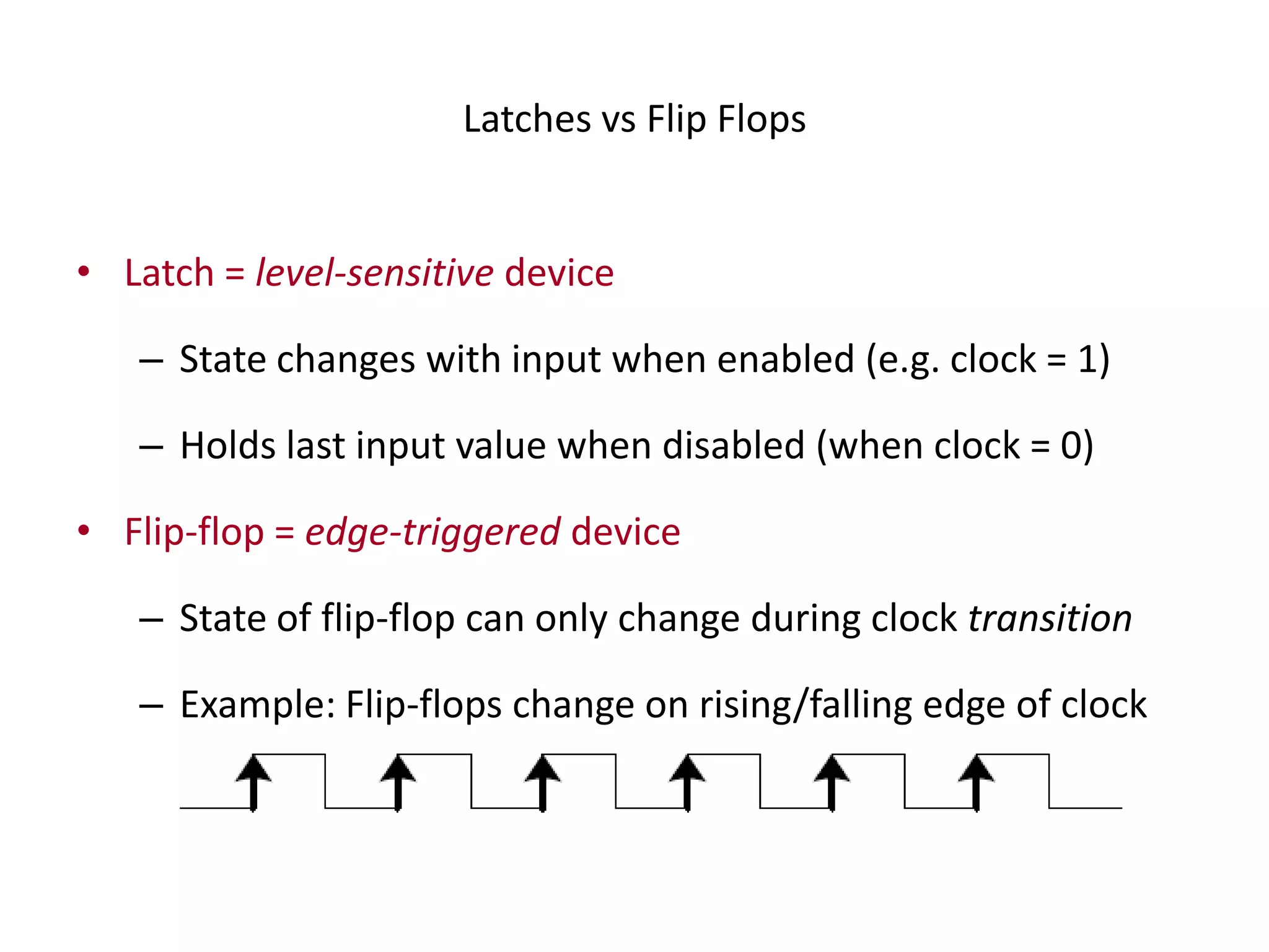 Latches vs Flip Flops
• Latch = level-sensitive device
– State changes with input when enabled (e.g. clock = 1)
– Holds last input value when disabled (when clock = 0)
• Flip-flop = edge-triggered device
– State of flip-flop can only change during clock transition
– Example: Flip-flops change on rising/falling edge of clock
 