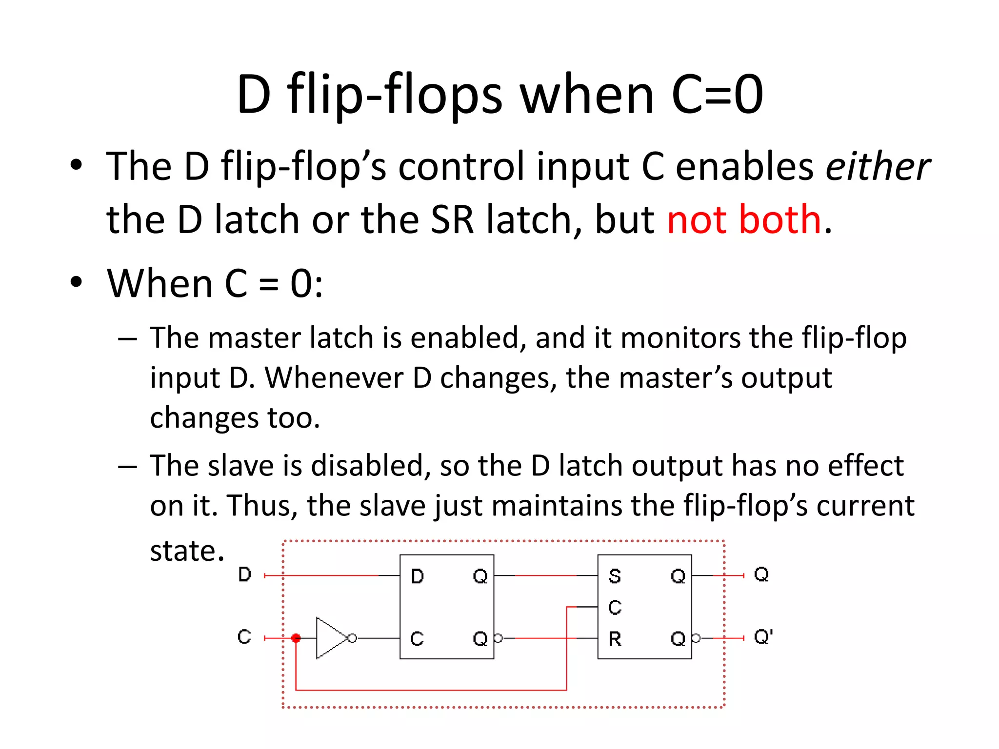 D flip-flops when C=0
• The D flip-flop’s control input C enables either
the D latch or the SR latch, but not both.
• When C = 0:
– The master latch is enabled, and it monitors the flip-flop
input D. Whenever D changes, the master’s output
changes too.
– The slave is disabled, so the D latch output has no effect
on it. Thus, the slave just maintains the flip-flop’s current
state.
 