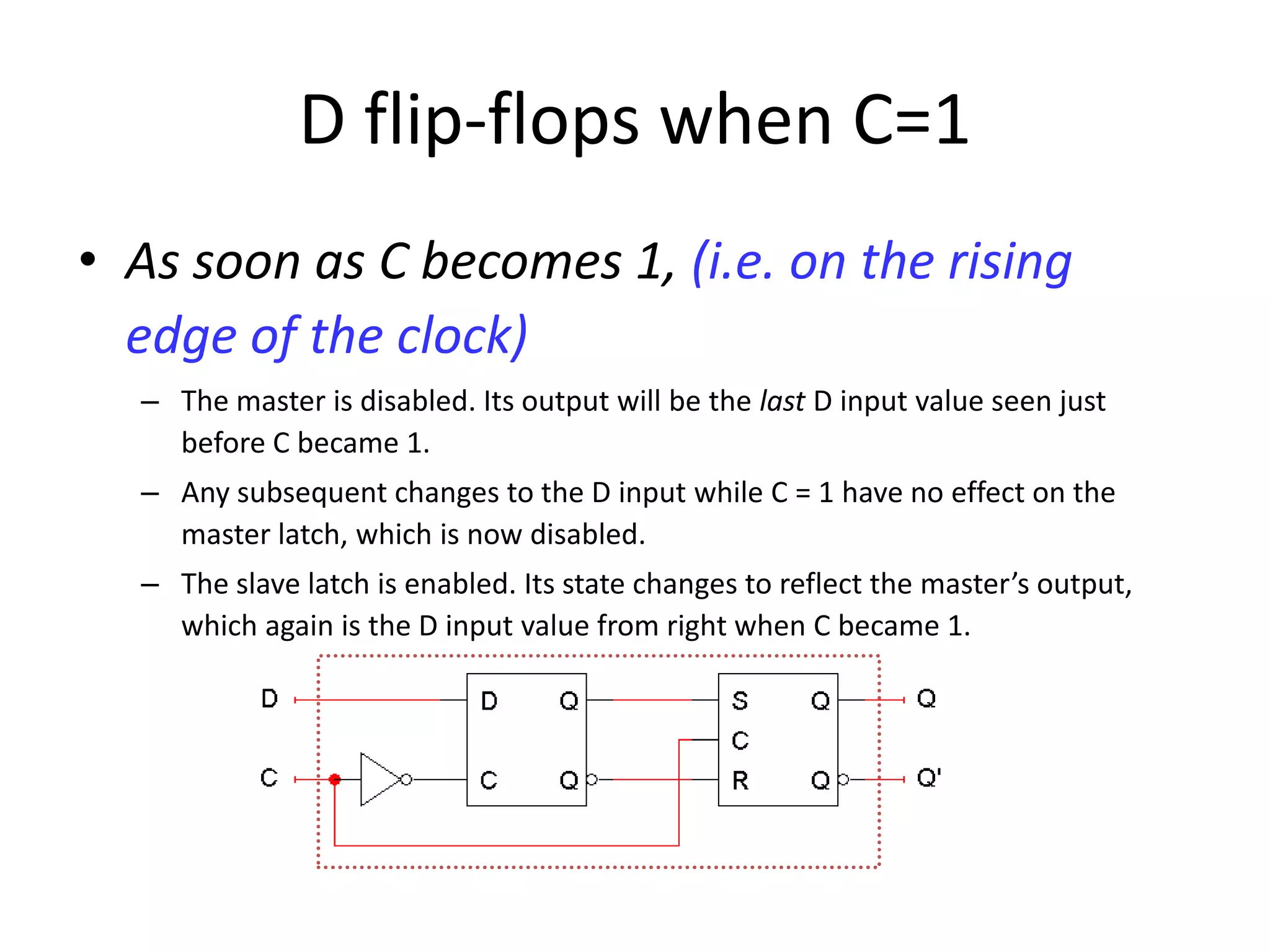 D flip-flops when C=1
• As soon as C becomes 1, (i.e. on the rising
edge of the clock)
– The master is disabled. Its output will be the last D input value seen just
before C became 1.
– Any subsequent changes to the D input while C = 1 have no effect on the
master latch, which is now disabled.
– The slave latch is enabled. Its state changes to reflect the master’s output,
which again is the D input value from right when C became 1.
 