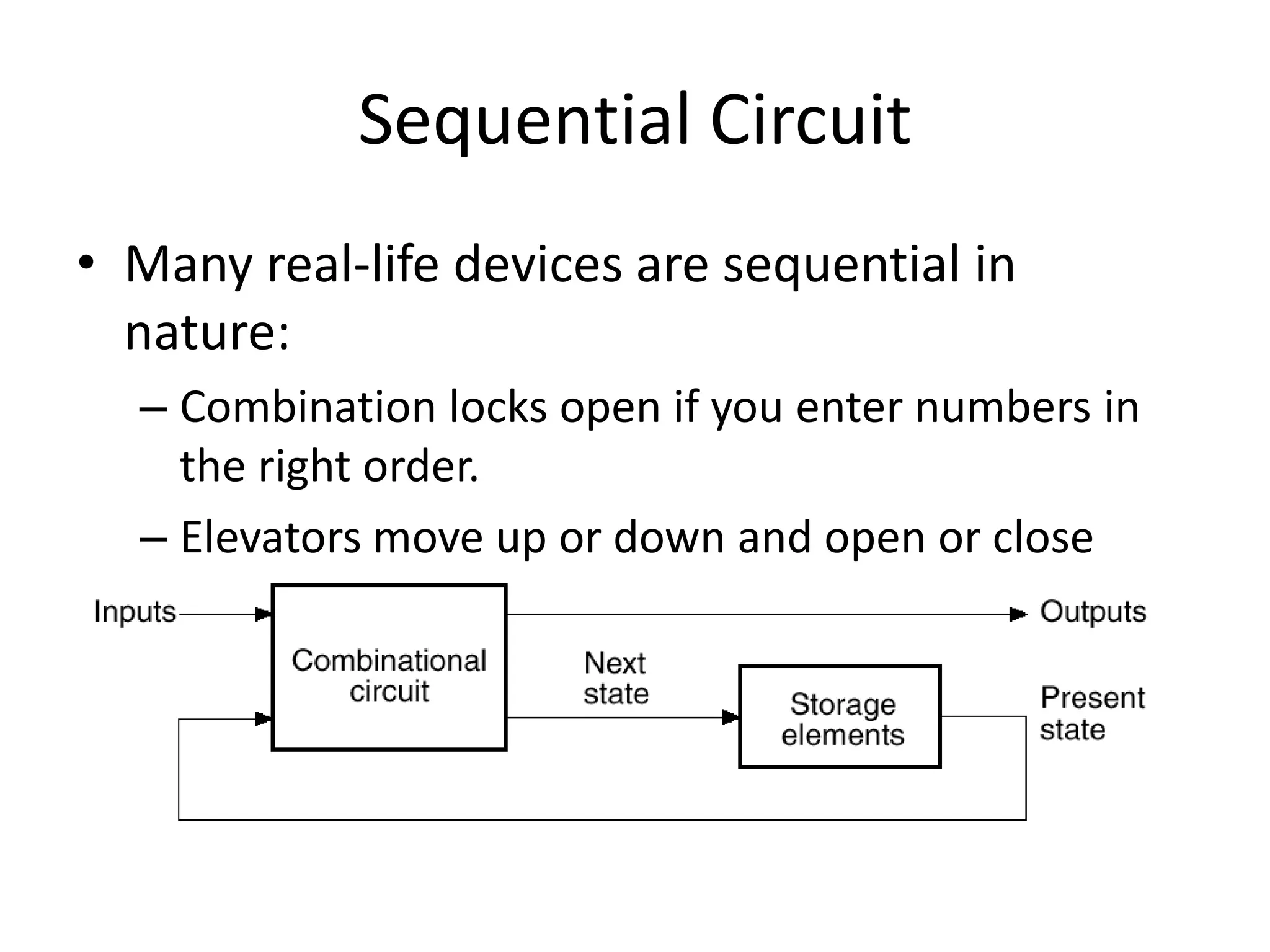 Sequential Circuit
• Many real-life devices are sequential in
nature:
– Combination locks open if you enter numbers in
the right order.
– Elevators move up or down and open or close
depending on the buttons that are pressed on
different floors and in the elevator itself.
 