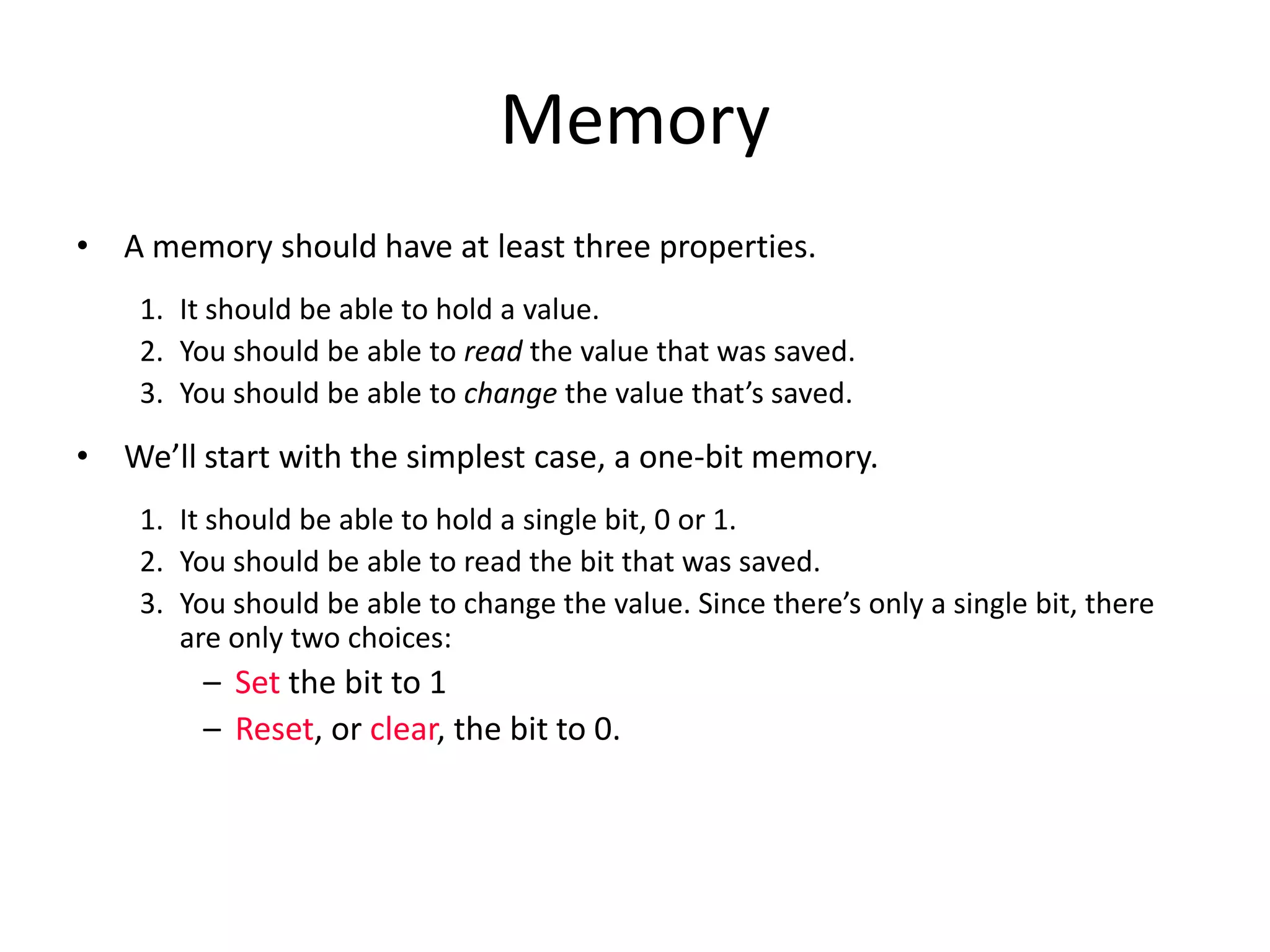 Memory
• A memory should have at least three properties.
1. It should be able to hold a value.
2. You should be able to read the value that was saved.
3. You should be able to change the value that’s saved.
• We’ll start with the simplest case, a one-bit memory.
1. It should be able to hold a single bit, 0 or 1.
2. You should be able to read the bit that was saved.
3. You should be able to change the value. Since there’s only a single bit, there
are only two choices:
– Set the bit to 1
– Reset, or clear, the bit to 0.
 