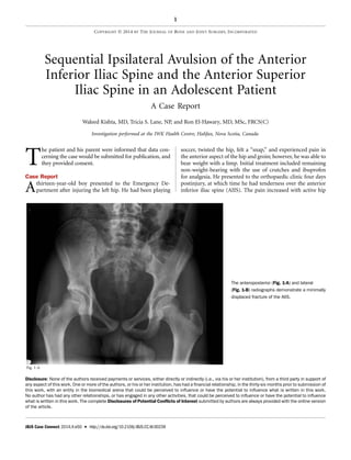 Sequential Ipsilateral Avulsion of the Anterior
Inferior Iliac Spine and the Anterior Superior
Iliac Spine in an Adolescent Patient
A Case Report
Waleed Kishta, MD, Tricia S. Lane, NP, and Ron El-Hawary, MD, MSc, FRCS(C)
Investigation performed at the IWK Health Centre, Halifax, Nova Scotia, Canada
T
he patient and his parent were informed that data con-
cerning the case would be submitted for publication, and
they provided consent.
Case Report
Athirteen-year-old boy presented to the Emergency De-
partment after injuring the left hip. He had been playing
soccer, twisted the hip, felt a ‘‘snap,’’ and experienced pain in
the anterior aspect of the hip and groin; however, he was able to
bear weight with a limp. Initial treatment included remaining
non-weight-bearing with the use of crutches and ibuprofen
for analgesia. He presented to the orthopaedic clinic four days
postinjury, at which time he had tenderness over the anterior
inferior iliac spine (AIIS). The pain increased with active hip
Fig. 1-A
The anteroposterior (Fig. 1-A) and lateral
(Fig. 1-B) radiographs demonstrate a minimally
displaced fracture of the AIIS.
Disclosure: None of the authors received payments or services, either directly or indirectly (i.e., via his or her institution), from a third party in support of
any aspect of this work. One or more of the authors, or his or her institution, has had a ﬁnancial relationship, in the thirty-six months prior to submission of
this work, with an entity in the biomedical arena that could be perceived to inﬂuence or have the potential to inﬂuence what is written in this work.
No author has had any other relationships, or has engaged in any other activities, that could be perceived to inﬂuence or have the potential to inﬂuence
what is written in this work. The complete Disclosures of Potential Conﬂicts of Interest submitted by authors are always provided with the online version
of the article.
1
COPYRIGHT Ó 2014 BY THE JOURNAL OF BONE AND JOINT SURGERY, INCORPORATED
JBJS Case Connect 2014;4:e50 d http://dx.doi.org/10.2106/JBJS.CC.M.00239
 