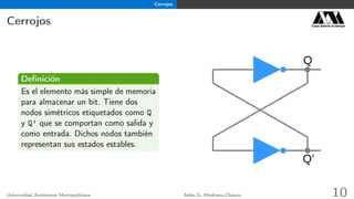 Cerrojos
Cerrojos Casa abierta al tiempo
Deﬁnición
Es el elemento más simple de memoria
para almacenar un bit. Tiene dos
nodos simétricos etiquetados como Q
y Q’ que se comportan como salida y
como entrada. Dichos nodos también
representan sus estados estables.
Q
Q’
Universidad Autónoma Metropolitana Adán G. Medrano-Chávez 10
 