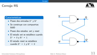 Cerrojos
Cerrojo RS Casa abierta al tiempo
Características
• Posee dos entradas S’ y R’
• Se construye con compuertas
NAND
• Posee dos estados: set y reset
• El estado set se establece cuando
S’ = 0 y R’ = 1
• El estado reset se establece
cuando S’ = 1 y R’ = 0
Q
R’
S’
Q’
Universidad Autónoma Metropolitana Adán G. Medrano-Chávez 11
 