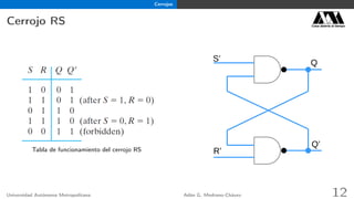 Cerrojos
Cerrojo RS Casa abierta al tiempo
Tabla de funcionamiento del cerrojo RS
Q
R’
S’
Q’
Universidad Autónoma Metropolitana Adán G. Medrano-Chávez 12
 