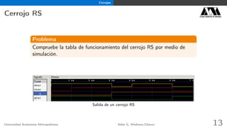 Cerrojos
Cerrojo RS Casa abierta al tiempo
Problema
Compruebe la tabla de funcionamiento del cerrojo RS por medio de
simulación.
Salida de un cerrojo RS
Universidad Autónoma Metropolitana Adán G. Medrano-Chávez 13
 
