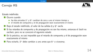 Cerrojos
Cerrojo RS Casa abierta al tiempo
Estado indeﬁnido:
Ocurre cuando:
las dos entradas S’ y R’ cambian de cero a uno al mismo tiempo y
el retardo de compuerta y el de propagación sean exactamente el mismo
Bajo el estado indeﬁnido, el valor de las salidas Q y Q’ oscila
Si los retardos de compuerta y de propagación no son los mismo, entonces el latch no
oscilará, pero no se conocerá el siguiente estado
En la práctica, es casi imposible que el retardo de compuerta y el de propagación sean
exactamente el mismo
Para evitarlo, S’ debe cambiar a uno antes que R’ o viceversa.
Universidad Autónoma Metropolitana Adán G. Medrano-Chávez 14
 