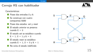 Cerrojos
Cerrojo RS con habilitador Casa abierta al tiempo
Características:
Posee dos entradas S y R
Se construye con cuatro
compuertas NAND
Posee dos estados: set y reset
El estado anterior se preserva
cuando E = 0
El estado set se establece cuando
E = 1, S = 1 y R = 0
El estado reset se establece
cuando E = 1, S = 0 y R = 1
No evita el estado indeﬁnido
Q
R’
S’
Q’
S
R
E
Universidad Autónoma Metropolitana Adán G. Medrano-Chávez 15
 