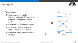 Cerrojos
Cerrojo D Casa abierta al tiempo
Características:
Garantiza que el estado
indeﬁnido del latch RS no ocurre
porque S’ siempre es diferente
de R’
Sólo tiene una entrada de datos D
El siguiente estado obtiene el
mismo valor que la entrada D
Este latch pierde su capacidad de
almacenar
Q
R’
S’
Q’
D
Universidad Autónoma Metropolitana Adán G. Medrano-Chávez 16
 