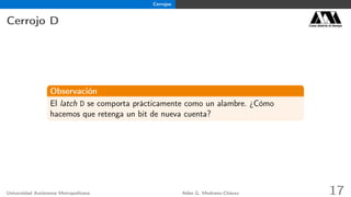 Cerrojos
Cerrojo D Casa abierta al tiempo
Observación
El latch D se comporta prácticamente como un alambre. ¿Cómo
hacemos que retenga un bit de nueva cuenta?
Universidad Autónoma Metropolitana Adán G. Medrano-Chávez 17
 