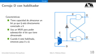Cerrojos
Cerrojo D con habilitador Casa abierta al tiempo
Características:
Tiene capacidad de almacenar un
bit ya que Q está directamente
conectado a D
Usa un MUX para poder
sobreescribir el bit que tiene
almacenado
Cuando E está habilitada,
entonces pasa D a Q
Q
R’
S’
Q’
D
0
1
E
Universidad Autónoma Metropolitana Adán G. Medrano-Chávez 18
 