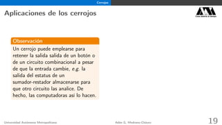 Cerrojos
Aplicaciones de los cerrojos Casa abierta al tiempo
Observación
Un cerrojo puede emplearse para
retener la salida salida de un botón o
de un circuito combinacional a pesar
de que la entrada cambie, e.g. la
salida del estatus de un
sumador-restador almacenarse para
que otro circuito las analice. De
hecho, las computadoras así lo hacen.
Universidad Autónoma Metropolitana Adán G. Medrano-Chávez 19
 