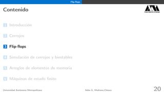 Flip-ﬂops
Contenido Casa abierta al tiempo
1 Introducción
2 Cerrojos
3 Flip-ﬂops
4 Simulación de cerrojos y biestables
5 Arreglos de elementos de memoria
6 Máquinas de estado ﬁnito
Universidad Autónoma Metropolitana Adán G. Medrano-Chávez 20
 