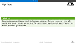 Flip-ﬂops
Flip-ﬂops Casa abierta al tiempo
Deﬁnición
Son circuitos que cambian su estado de forma períodica, en el mismo momento e intervalo
regular, y no según cambien sus entradas. Requieren de una señal de reloj: una onda cuadrada
de alta frecuencia generalmente.
Universidad Autónoma Metropolitana Adán G. Medrano-Chávez 21
 