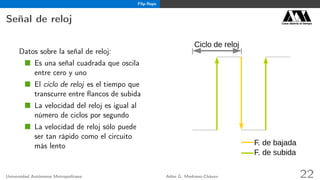 Flip-ﬂops
Señal de reloj Casa abierta al tiempo
Datos sobre la señal de reloj:
Es una señal cuadrada que oscila
entre cero y uno
El ciclo de reloj es el tiempo que
transcurre entre ﬂancos de subida
La velocidad del reloj es igual al
número de ciclos por segundo
La velocidad de reloj sólo puede
ser tan rápido como el circuito
más lento
Ciclo de reloj
F. de bajada
F. de subida
Universidad Autónoma Metropolitana Adán G. Medrano-Chávez 22
 