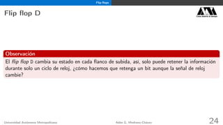 Flip-ﬂops
Flip ﬂop D Casa abierta al tiempo
Observación
El ﬂip ﬂop D cambia su estado en cada ﬂanco de subida, así, solo puede retener la información
durante solo un ciclo de reloj, ¿cómo hacemos que retenga un bit aunque la señal de reloj
cambie?
Universidad Autónoma Metropolitana Adán G. Medrano-Chávez 24
 