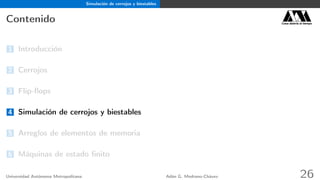 Simulación de cerrojos y biestables
Contenido Casa abierta al tiempo
1 Introducción
2 Cerrojos
3 Flip-ﬂops
4 Simulación de cerrojos y biestables
5 Arreglos de elementos de memoria
6 Máquinas de estado ﬁnito
Universidad Autónoma Metropolitana Adán G. Medrano-Chávez 26
 