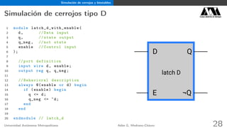 Simulación de cerrojos y biestables
Simulación de cerrojos tipo D Casa abierta al tiempo
1 module latch_d_with_enable (
2 d, // Data input
3 q, // state output
4 q_neg , // not state
5 enable // Control input
6 );
7
8 // port definition
9 input wire d, enable;
10 output reg q, q_neg;
11
12 // Behavioral description
13 always @(enable or d) begin
14 if (enable) begin
15 q <= d;
16 q_neg <= ~d;
17 end
18 end
19
20 endmodule // latch_d
D Q
¬QE
latch D
Universidad Autónoma Metropolitana Adán G. Medrano-Chávez 28
 