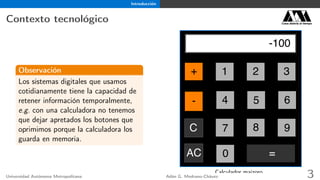 Introducción
Contexto tecnológico Casa abierta al tiempo
Observación
Los sistemas digitales que usamos
cotidianamente tiene la capacidad de
retener información temporalmente,
e.g. con una calculadora no tenemos
que dejar apretados los botones que
oprimimos porque la calculadora los
guarda en memoria.
3
6
AC
C 9
2
5
8
1
4
7
=
+
-
0
-100
Calculador maizoro.
Universidad Autónoma Metropolitana Adán G. Medrano-Chávez 3
 
