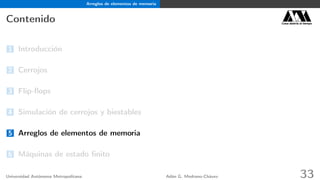 Arreglos de elementos de memoria
Contenido Casa abierta al tiempo
1 Introducción
2 Cerrojos
3 Flip-ﬂops
4 Simulación de cerrojos y biestables
5 Arreglos de elementos de memoria
6 Máquinas de estado ﬁnito
Universidad Autónoma Metropolitana Adán G. Medrano-Chávez 33
 