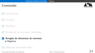 Arreglos de elementos de memoria Registros
Contenido Casa abierta al tiempo
1 Introducción
2 Cerrojos
3 Flip-ﬂops
4 Simulación de cerrojos y biestables
5 Arreglos de elementos de memoria
Registros
6 Máquinas de estado ﬁnito
Universidad Autónoma Metropolitana Adán G. Medrano-Chávez 34
 
