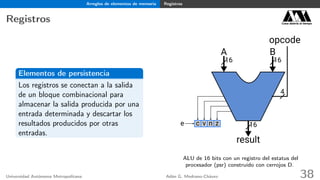 Arreglos de elementos de memoria Registros
Registros Casa abierta al tiempo
Elementos de persistencia
Los registros se conectan a la salida
de un bloque combinacional para
almacenar la salida producida por una
entrada determinada y descartar los
resultados producidos por otras
entradas.
A B
opcode
result
16 16
4
16vc zne
ALU de 16 bits con un registro del estatus del
procesador (psr) construído con cerrojos D.
Universidad Autónoma Metropolitana Adán G. Medrano-Chávez 38
 