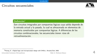 Introducción
Circuitos secuenciales Casa abierta al tiempo
Deﬁnición1
Son circuitos integrados por compuertas lógicas cuya salida depende de
la entrada actual y la pasada, la cual es almacenada en elementos de
memoria constituidos por compuertas lógicas. A diferencias de los
circuitos combinacionales, los secuenciales tienen rizos de
retroalimentación.
1
Hwang, E. «Digital logic and microprocessor design with VHDL», Brooks/Cole, 2005.
Universidad Autónoma Metropolitana Adán G. Medrano-Chávez 4
 
