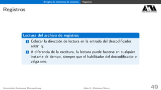 Arreglos de elementos de memoria Registros
Registros Casa abierta al tiempo
Lectura del archivo de registros
1 Colocar la dirección de lectura en la entrada del descodiﬁcador
addr q.
2 A diferencia de la escritura, la lectura puede hacerse en cualquier
instante de tiempo, siempre que el habilitador del descodiﬁcador r
valga uno.
Universidad Autónoma Metropolitana Adán G. Medrano-Chávez 49
 