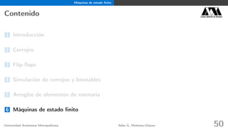 Máquinas de estado ﬁnito
Contenido Casa abierta al tiempo
1 Introducción
2 Cerrojos
3 Flip-ﬂops
4 Simulación de cerrojos y biestables
5 Arreglos de elementos de memoria
6 Máquinas de estado ﬁnito
Universidad Autónoma Metropolitana Adán G. Medrano-Chávez 50
 