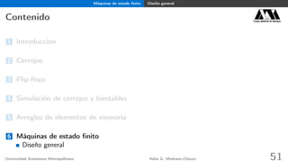 Máquinas de estado ﬁnito Diseño general
Contenido Casa abierta al tiempo
1 Introducción
2 Cerrojos
3 Flip-ﬂops
4 Simulación de cerrojos y biestables
5 Arreglos de elementos de memoria
6 Máquinas de estado ﬁnito
Diseño general
Universidad Autónoma Metropolitana Adán G. Medrano-Chávez 51
 