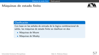 Máquinas de estado ﬁnito Diseño general
Máquinas de estado ﬁnito Casa abierta al tiempo
Clasiﬁcación
Con base en las señales de entrada de la lógica combinacional de
salida, las máquinas de estado ﬁnito se clasiﬁcan en dos:
• Máquinas de Moore
• Máquinas de Mealey
Universidad Autónoma Metropolitana Adán G. Medrano-Chávez 57
 