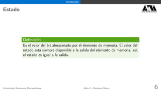 Introducción
Estado Casa abierta al tiempo
Deﬁnición
Es el valor del bit almacenado por el elemento de memoria. El valor del
estado está siempre disponible a la salida del elemento de memoria, así,
el estado es igual a la salida.
Universidad Autónoma Metropolitana Adán G. Medrano-Chávez 6
 