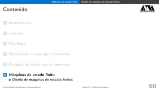 Máquinas de estado ﬁnito Diseño de máquinas de estados ﬁnitos
Contenido Casa abierta al tiempo
1 Introducción
2 Cerrojos
3 Flip-ﬂops
4 Simulación de cerrojos y biestables
5 Arreglos de elementos de memoria
6 Máquinas de estado ﬁnito
Diseño de máquinas de estados ﬁnitos
Universidad Autónoma Metropolitana Adán G. Medrano-Chávez 60
 