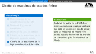 Máquinas de estado ﬁnito Diseño de máquinas de estados ﬁnitos
Diseño de máquinas de estados ﬁnitos Casa abierta al tiempo
Metodología
1 Determinación de las
características de la FSM
2 Diseño el diagrama de
transiciones
3 Diseño de la tabla de estados
4 Cálculo de las ecuaciones de la
lógica del siguiente estado
5 Cálculo de las ecuaciones de la
lógica combinacional de salida
Explicación
Cada bit de salida de la FSM debe
tener asociada una ecuación booleana
que está en función del estado actual
para las máquinas de Moore y del
estado actual y las señales de entrada
de la máquina para las máquinas de
Mealy.
Universidad Autónoma Metropolitana Adán G. Medrano-Chávez 65
 