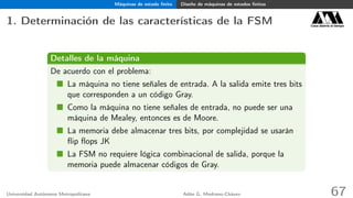 Máquinas de estado ﬁnito Diseño de máquinas de estados ﬁnitos
1. Determinación de las características de la FSM Casa abierta al tiempo
Detalles de la máquina
De acuerdo con el problema:
La máquina no tiene señales de entrada. A la salida emite tres bits
que corresponden a un código Gray.
Como la máquina no tiene señales de entrada, no puede ser una
máquina de Mealey, entonces es de Moore.
La memoria debe almacenar tres bits, por complejidad se usarán
ﬂip ﬂops JK
La FSM no requiere lógica combinacional de salida, porque la
memoria puede almacenar códigos de Gray.
Universidad Autónoma Metropolitana Adán G. Medrano-Chávez 67
 