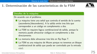 Máquinas de estado ﬁnito Diseño de máquinas de estados ﬁnitos
1. Determinación de las características de la FSM Casa abierta al tiempo
Detalles de la máquina
De acuerdo con el problema:
La máquina tiene una señal que controla el sentido de la cuenta
(ascendente/descendente). A la salida emite tres bits que
corresponden a un código en complemento a dos.
La FSM no requiere lógica combinacional de salida, porque la
memoria puede almacenar códigos en complemento a dos
directamente.
La memoria debe almacenar tres bits en ﬂip ﬂops T.
La FSM es una máquina de Moore porque no tenemos un bloque
combinacional de salida que pueda ser controlado por la entrada
ctrl
Universidad Autónoma Metropolitana Adán G. Medrano-Chávez 75
 