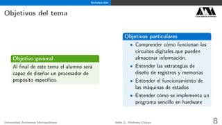 Introducción
Objetivos del tema Casa abierta al tiempo
Objetivo general
Al ﬁnal de este tema el alumno será
capaz de diseñar un procesador de
propósito especíﬁco.
Objetivos particulares
• Comprender cómo funcionan los
circuitos digitales que pueden
almacenar información.
• Entender las estrategias de
diseño de registros y memorias
• Entender el funcionamiento de
las máquinas de estados
• Entender cómo se implementa un
programa sencillo en hardware
Universidad Autónoma Metropolitana Adán G. Medrano-Chávez 8
 