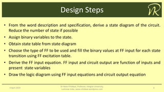 Design Steps
4 April 2019
Dr Naim R Kidwai, Professor, Integral University,
Lucknow India, www.nrkidwai.wordpress.com
6
• From the word description and specification, derive a state diagram of the circuit.
Reduce the number of state if possible
• Assign binary variables to the state.
• Obtain state table from state diagram
• Choose the type of FF to be used and fill the binary values at FF input for each state
transition using FF excitation table.
• Derive the FF input equation. FF input and circuit output are function of inputs and
present state variables
• Draw the logic diagram using FF input equations and circuit output equation
 